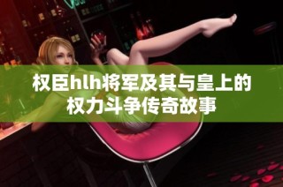权臣hlh将军及其与皇上的权力斗争传奇故事