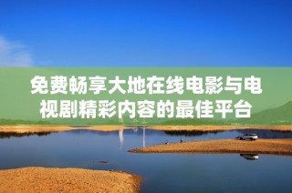 免费畅享大地在线电影与电视剧精彩内容的最佳平台