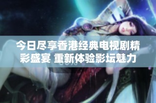 今日尽享香港经典电视剧精彩盛宴 重新体验影坛魅力