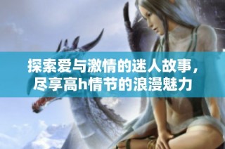 探索爱与激情的迷人故事，尽享高h情节的浪漫魅力