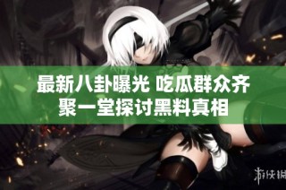 最新八卦曝光 吃瓜群众齐聚一堂探讨黑料真相