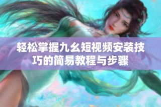 轻松掌握九幺短视频安装技巧的简易教程与步骤