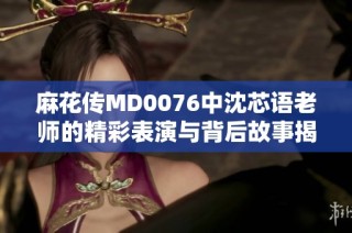麻花传MD0076中沈芯语老师的精彩表演与背后故事揭秘