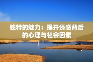 独特的魅力：揭开诱惑背后的心理与社会因素