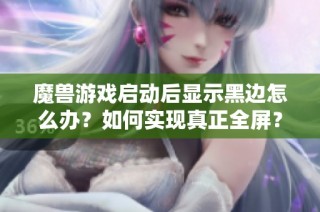 魔兽游戏启动后显示黑边怎么办？如何实现真正全屏？