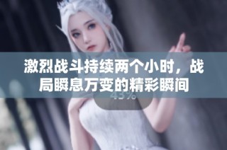 激烈战斗持续两个小时，战局瞬息万变的精彩瞬间