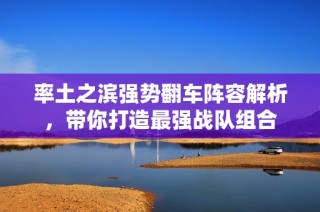 率土之滨强势翻车阵容解析，带你打造最强战队组合