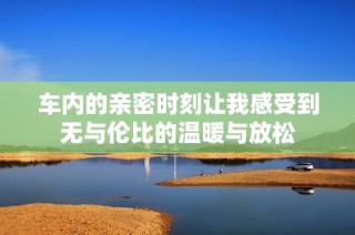车内的亲密时刻让我感受到无与伦比的温暖与放松