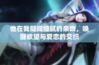 他在我腿间细腻的亲吻，唤醒欲望与爱恋的交织