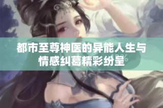 都市至尊神医的异能人生与情感纠葛精彩纷呈