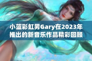 小蓝彩虹男Gary在2023年推出的新音乐作品精彩回顾与分析