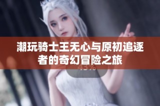 潮玩骑士王无心与原初追逐者的奇幻冒险之旅