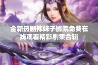全新热剧辣妹子影院免费在线观看精彩剧集合辑
