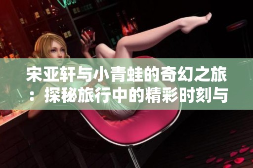 宋亚轩与小青蛙的奇幻之旅：探秘旅行中的精彩时刻与难忘瞬间