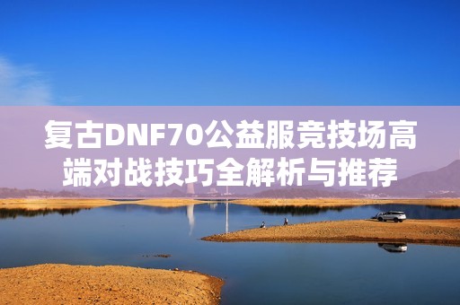 复古DNF70公益服竞技场高端对战技巧全解析与推荐