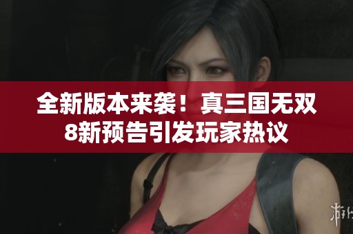 全新版本来袭！真三国无双8新预告引发玩家热议