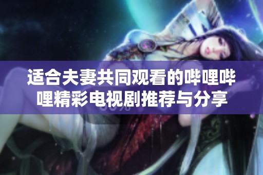 适合夫妻共同观看的哔哩哔哩精彩电视剧推荐与分享