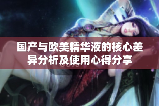 国产与欧美精华液的核心差异分析及使用心得分享