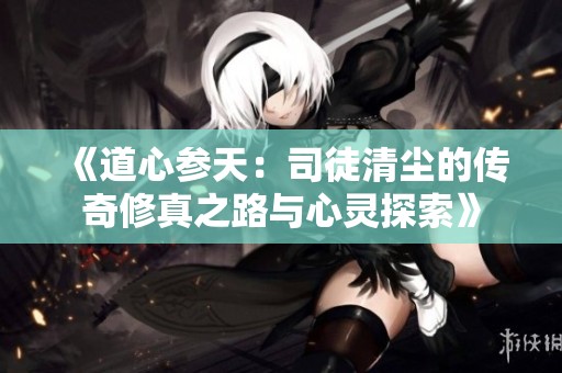 《道心参天：司徒清尘的传奇修真之路与心灵探索》