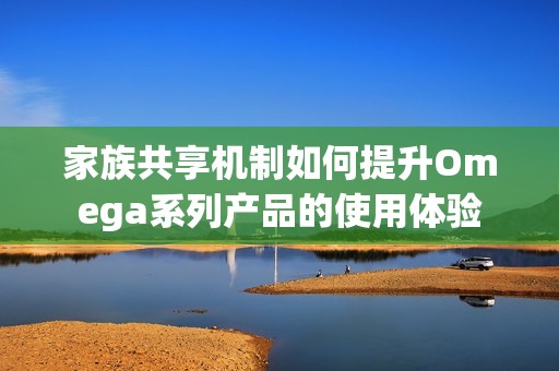 家族共享机制如何提升Omega系列产品的使用体验