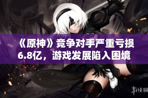 《原神》竞争对手严重亏损6.8亿，游戏发展陷入困境吗？