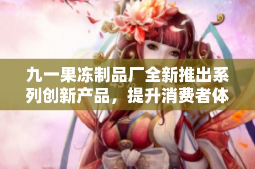 九一果冻制品厂全新推出系列创新产品，提升消费者体验