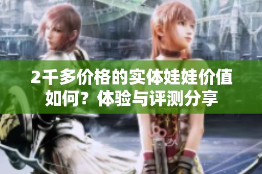 2千多价格的实体娃娃价值如何？体验与评测分享
