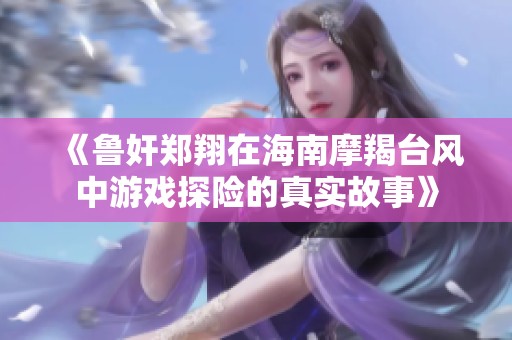 《鲁奸郑翔在海南摩羯台风中游戏探险的真实故事》