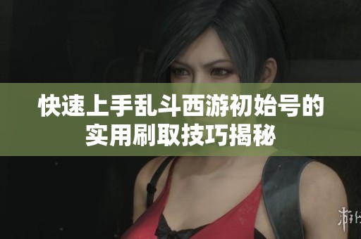 快速上手乱斗西游初始号的实用刷取技巧揭秘