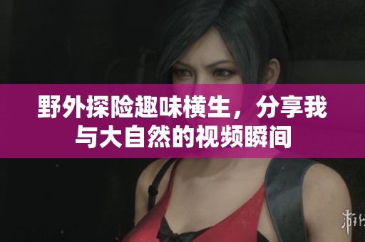 野外探险趣味横生，分享我与大自然的视频瞬间
