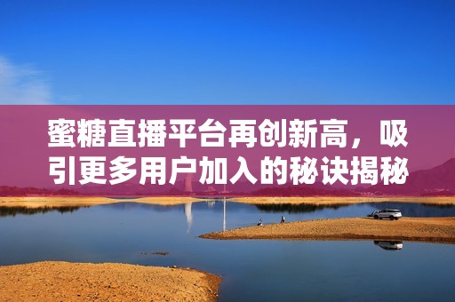 蜜糖直播平台再创新高，吸引更多用户加入的秘诀揭秘