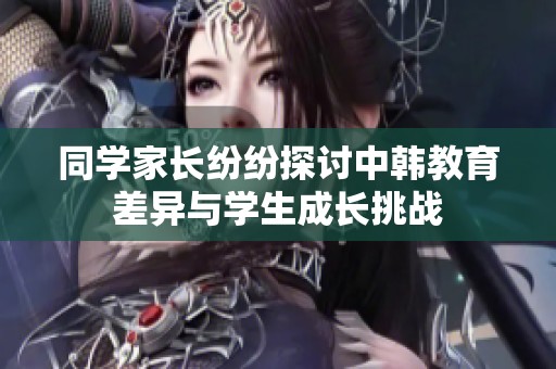 同学家长纷纷探讨中韩教育差异与学生成长挑战