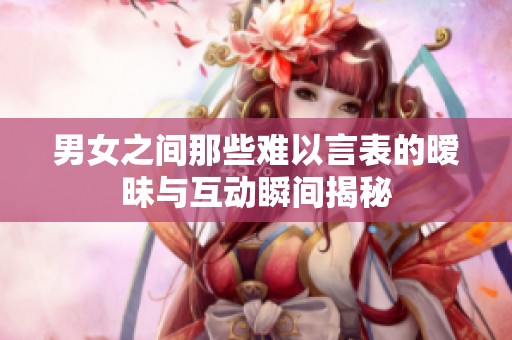 男女之间那些难以言表的暧昧与互动瞬间揭秘