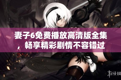 妻子6免费播放高清版全集，畅享精彩剧情不容错过