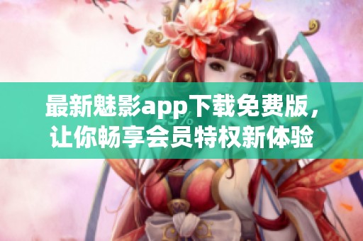 最新魅影app下载免费版，让你畅享会员特权新体验