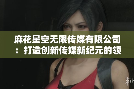 麻花星空无限传媒有限公司：打造创新传媒新纪元的领军者