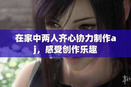 在家中两人齐心协力制作aj，感受创作乐趣