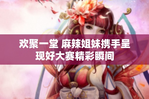 欢聚一堂 麻辣姐妹携手呈现好大赛精彩瞬间