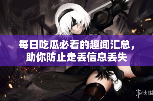 每日吃瓜必看的趣闻汇总，助你防止走丢信息丢失