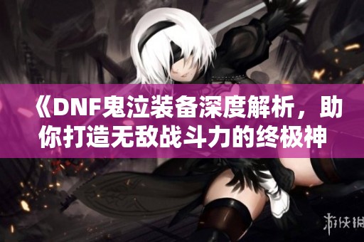 《DNF鬼泣装备深度解析，助你打造无敌战斗力的终极神器》