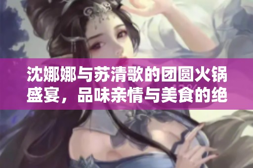 沈娜娜与苏清歌的团圆火锅盛宴，品味亲情与美食的绝妙结合