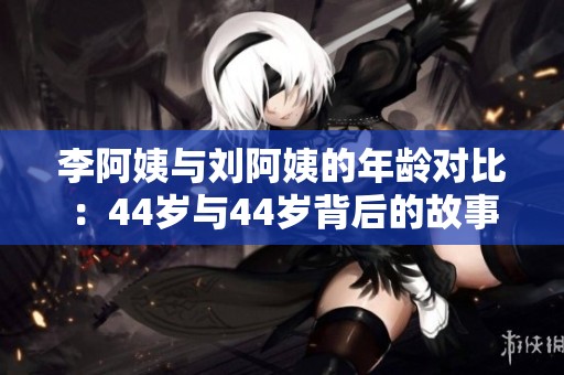 李阿姨与刘阿姨的年龄对比：44岁与44岁背后的故事