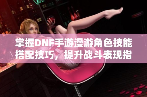 掌握DNF手游漫游角色技能搭配技巧，提升战斗表现指南
