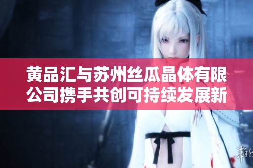 黄品汇与苏州丝瓜晶体有限公司携手共创可持续发展新纪元