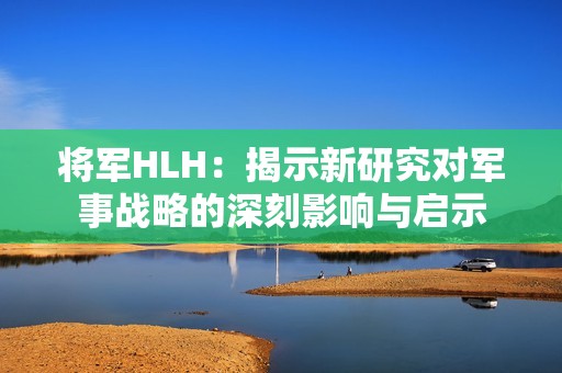 将军HLH：揭示新研究对军事战略的深刻影响与启示