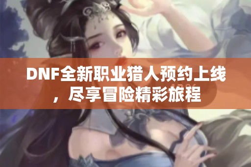 DNF全新职业猎人预约上线，尽享冒险精彩旅程