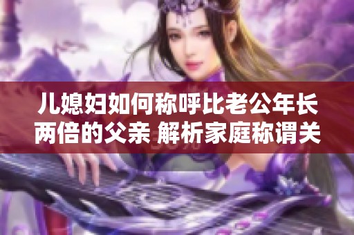 儿媳妇如何称呼比老公年长两倍的父亲 解析家庭称谓关系