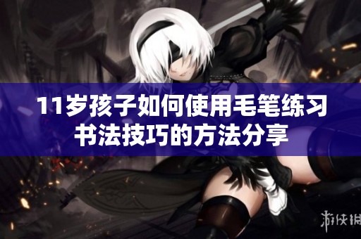 11岁孩子如何使用毛笔练习书法技巧的方法分享