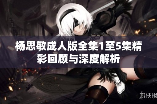 杨思敏成人版全集1至5集精彩回顾与深度解析