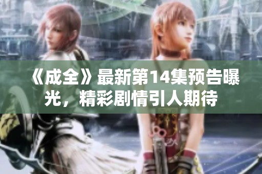 《成全》最新第14集预告曝光，精彩剧情引人期待